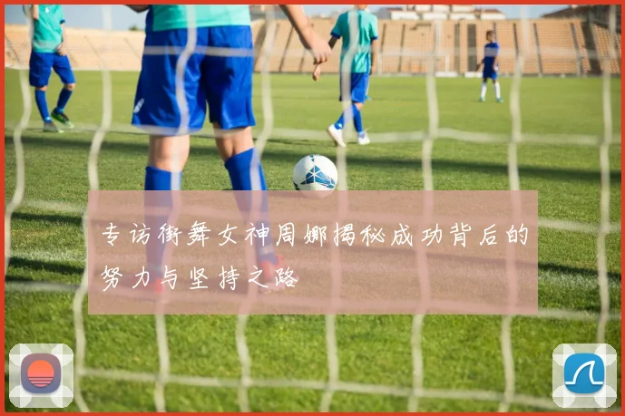 专访街舞女神周娜揭秘成功背后的努力与坚持之路