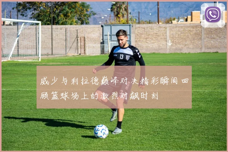 威少与利拉德巅峰对决精彩瞬间回顾篮球场上的激烈对飙时刻