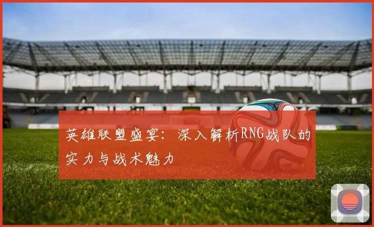 英雄联盟盛宴：深入解析RNG战队的实力与战术魅力