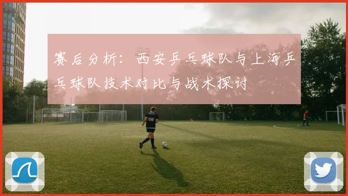 赛后分析：西安乒乓球队与上海乒乓球队技术对比与战术探讨