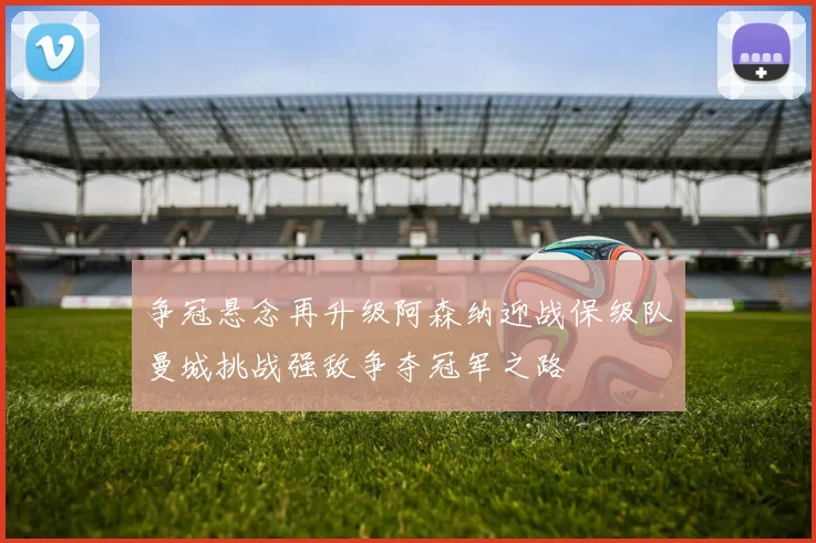 争冠悬念再升级阿森纳迎战保级队曼城挑战强敌争夺冠军之路