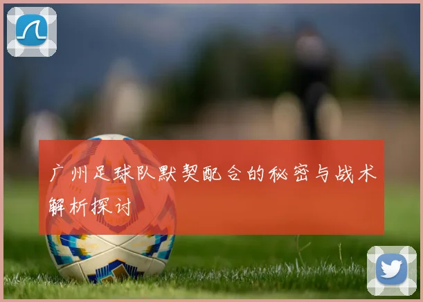 广州足球队默契配合的秘密与战术解析探讨