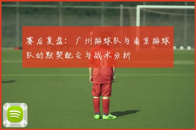 赛后复盘：广州排球队与南京排球队的默契配合与战术分析